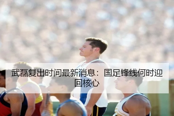武磊复出时间最新消息：国足锋线何时迎回核心