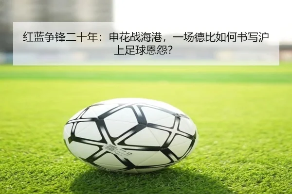 红蓝争锋二十年：申花战海港，一场德比如何书写沪上足球恩怨？